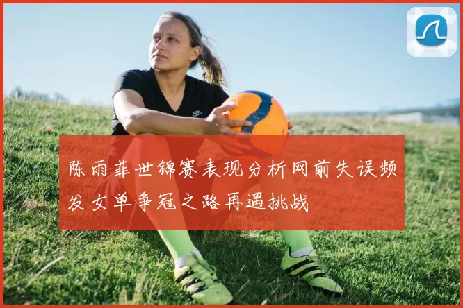 陈雨菲世锦赛表现分析网前失误频发女单争冠之路再遇挑战