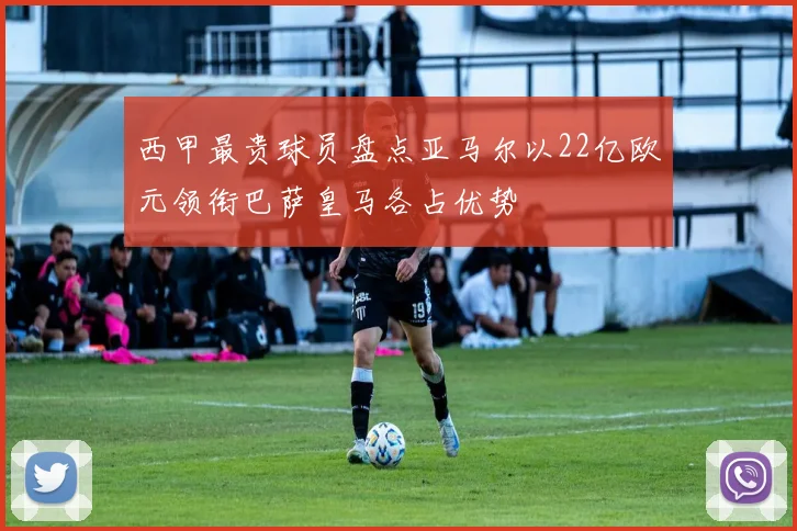 西甲最贵球员盘点亚马尔以22亿欧元领衔巴萨皇马各占优势