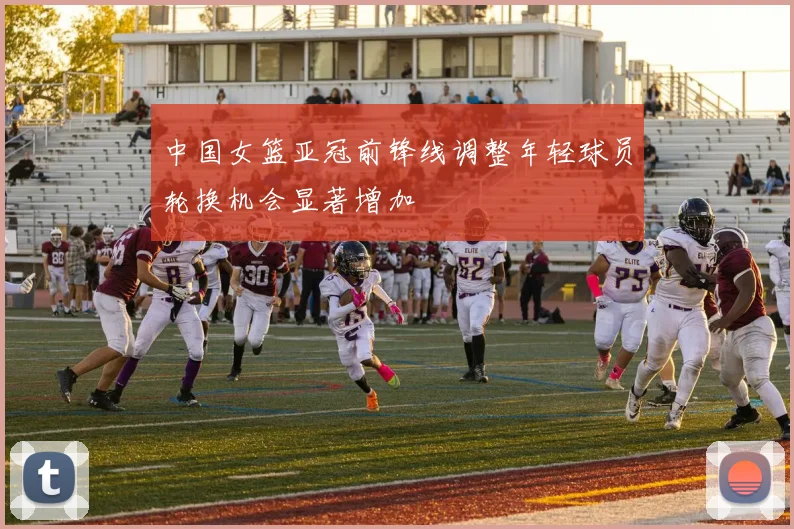 中国女篮亚冠前锋线调整年轻球员轮换机会显著增加