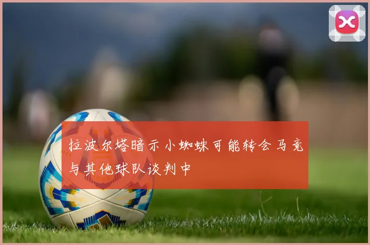 拉波尔塔暗示小蜘蛛可能转会马竞与其他球队谈判中