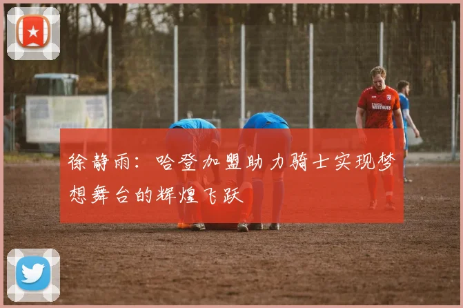 徐静雨：哈登加盟助力骑士实现梦想舞台的辉煌飞跃