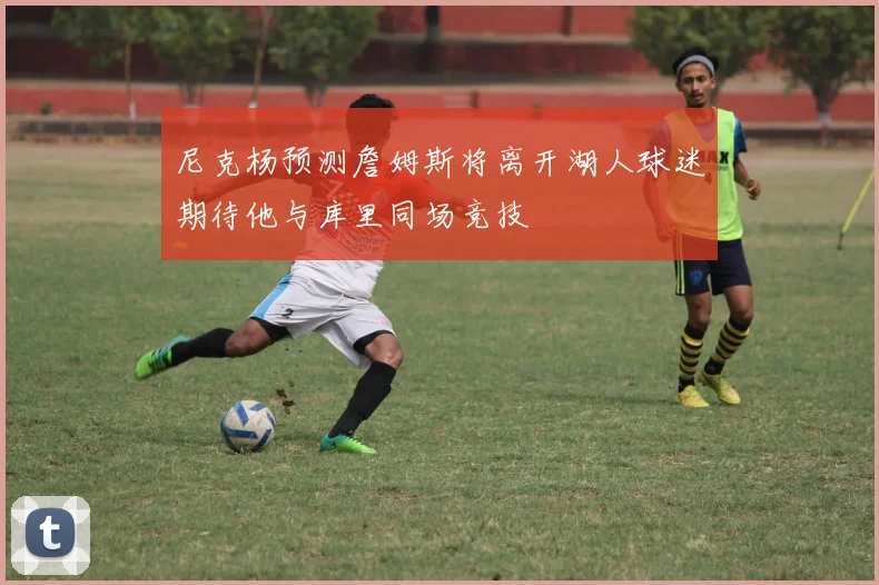 尼克杨预测詹姆斯将离开湖人球迷期待他与库里同场竞技