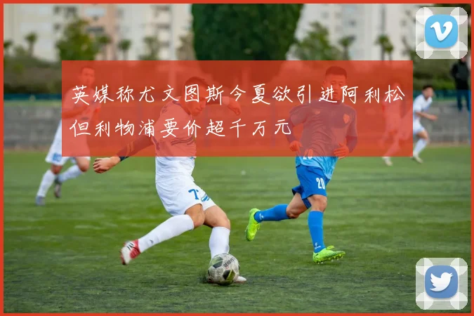 英媒称尤文图斯今夏欲引进阿利松但利物浦要价超千万元