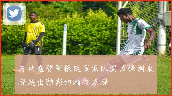 万纳盛赞阿根廷国家队实力强调表现超出预期的精彩表现
