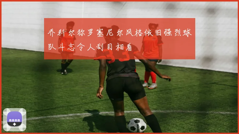 乔科尔称罗塞尼尔风格依旧强烈球队斗志令人刮目相看
