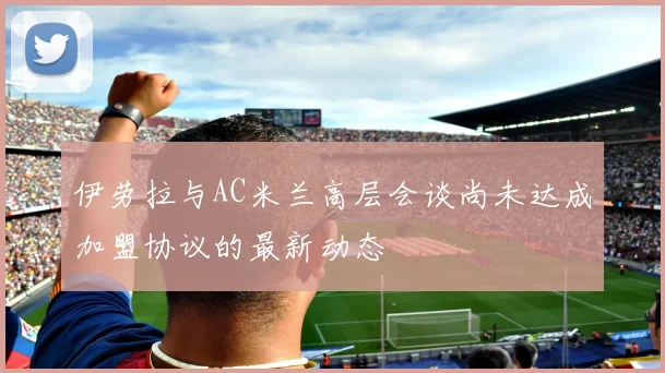 伊劳拉与AC米兰高层会谈尚未达成加盟协议的最新动态
