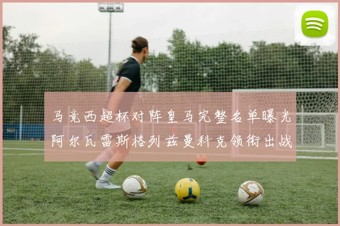 马竞西超杯对阵皇马完整名单曝光阿尔瓦雷斯格列兹曼科克领衔出战