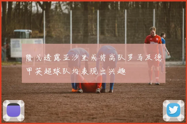 隆戈透露亚沙里或将离队罗马及德甲英超球队均表现出兴趣