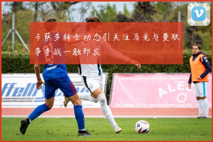 卡萨多转会动态引关注马竞与曼联争夺战一触即发