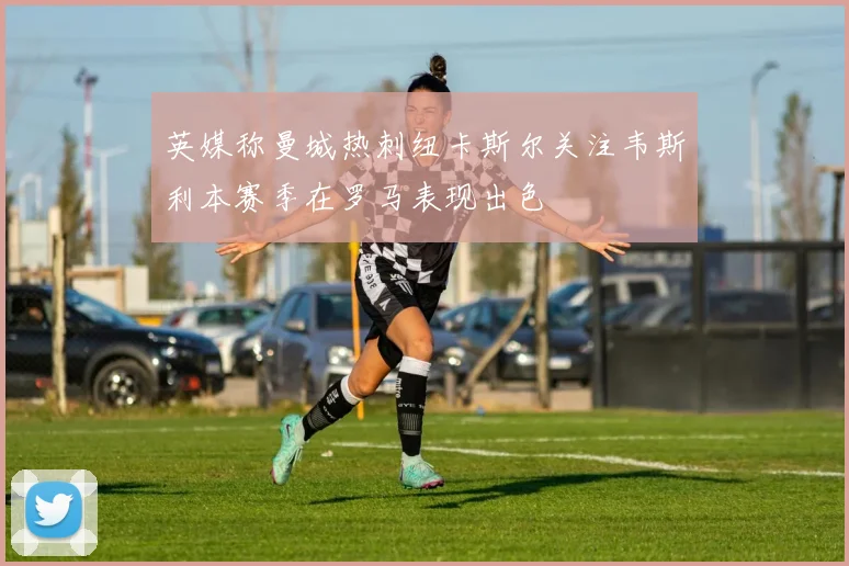 英媒称曼城热刺纽卡斯尔关注韦斯利本赛季在罗马表现出色