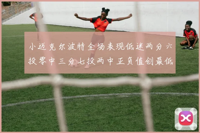 小迈克尔波特全场表现低迷两分六投零中三分七投两中正负值创最低纪录