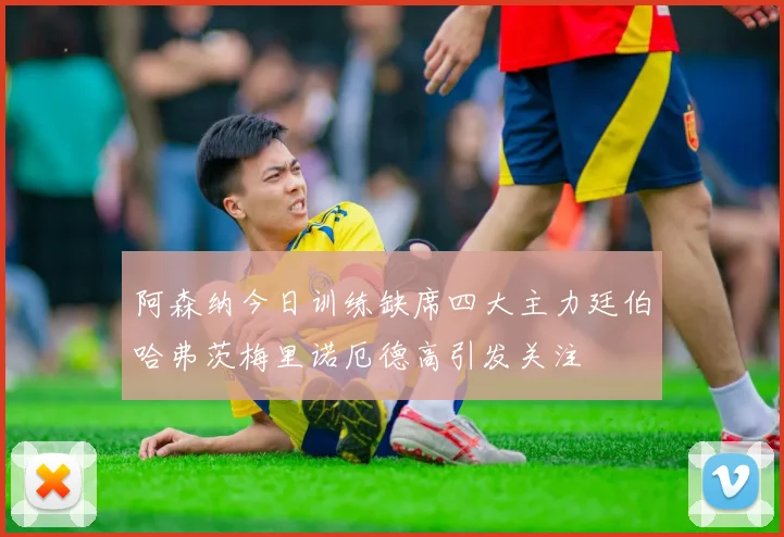 阿森纳今日训练缺席四大主力廷伯哈弗茨梅里诺厄德高引发关注