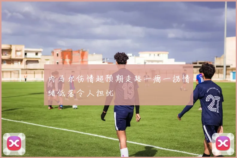 内马尔伤情超预期走路一瘸一拐情绪低落令人担忧