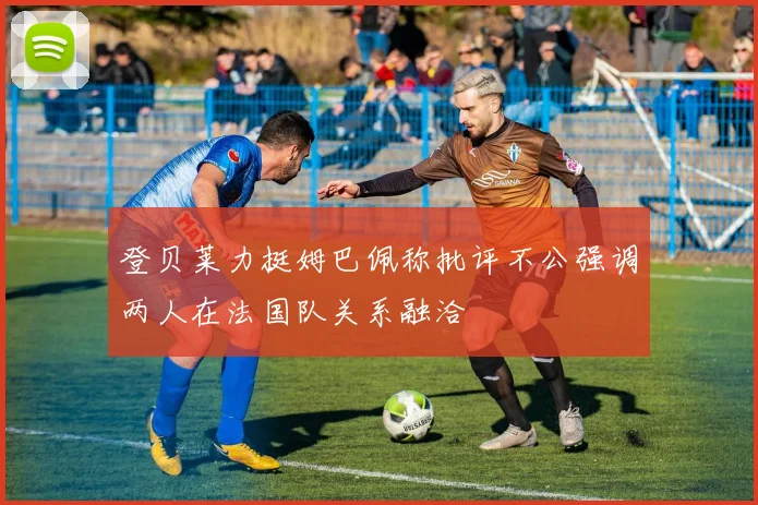 登贝莱力挺姆巴佩称批评不公强调两人在法国队关系融洽