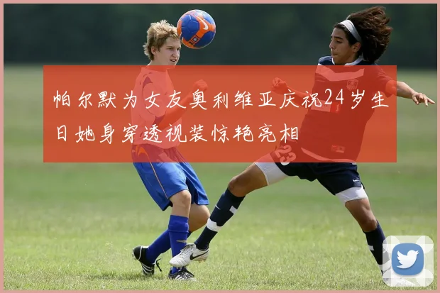 帕尔默为女友奥利维亚庆祝24岁生日她身穿透视装惊艳亮相