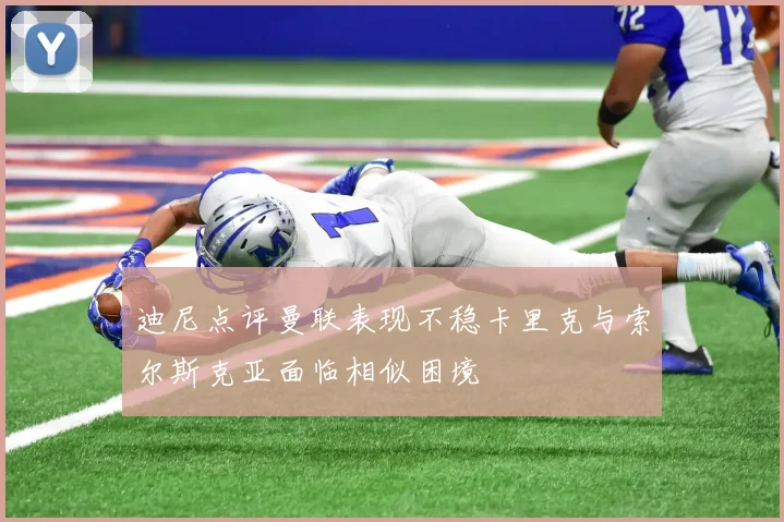 迪尼点评曼联表现不稳卡里克与索尔斯克亚面临相似困境
