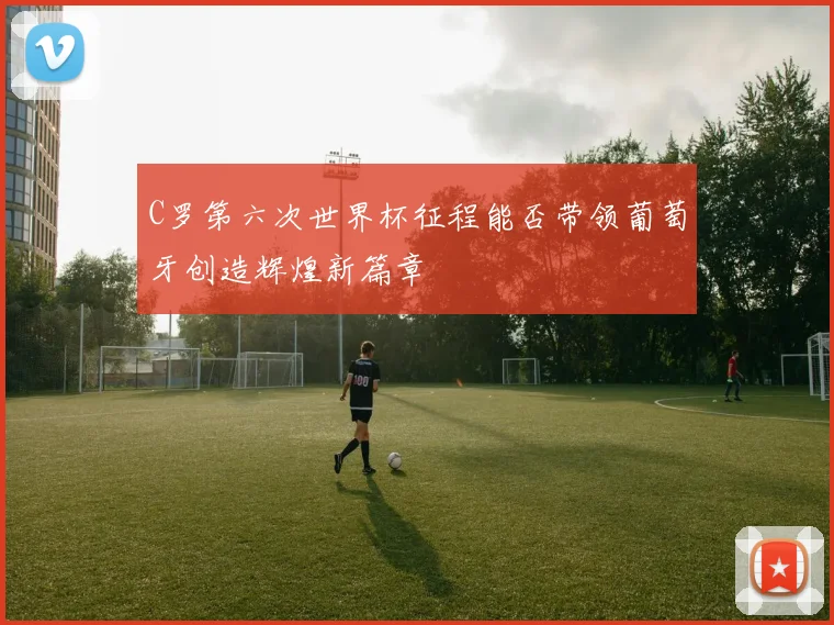 C罗第六次世界杯征程能否带领葡萄牙创造辉煌新篇章