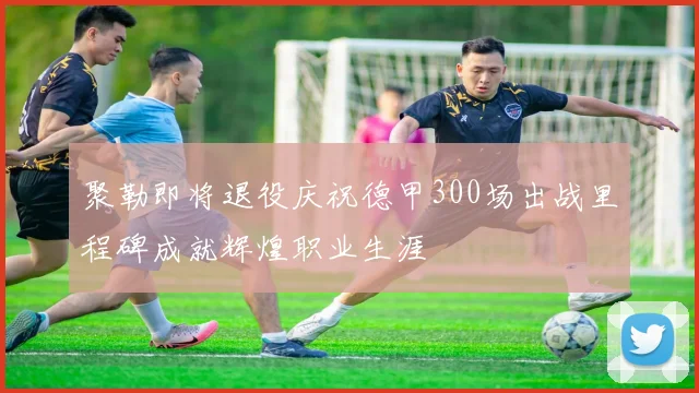 聚勒即将退役庆祝德甲300场出战里程碑成就辉煌职业生涯