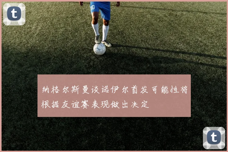 纳格尔斯曼谈诺伊尔首发可能性将根据友谊赛表现做出决定
