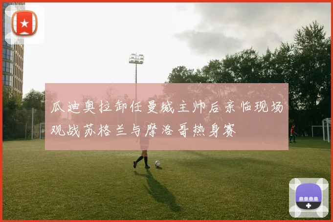 瓜迪奥拉卸任曼城主帅后亲临现场观战苏格兰与摩洛哥热身赛