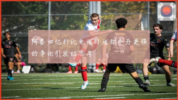 阿泰回忆科比电话对话称乔丹更强的争论引发的思考