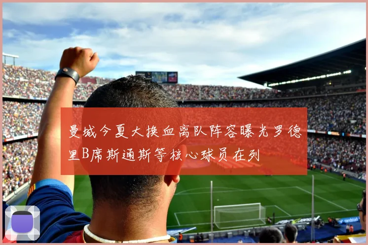曼城今夏大换血离队阵容曝光罗德里B席斯通斯等核心球员在列