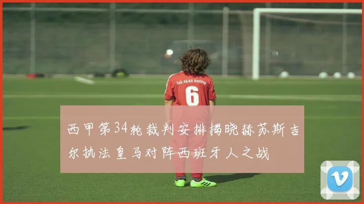 西甲第34轮裁判安排揭晓赫苏斯吉尔执法皇马对阵西班牙人之战