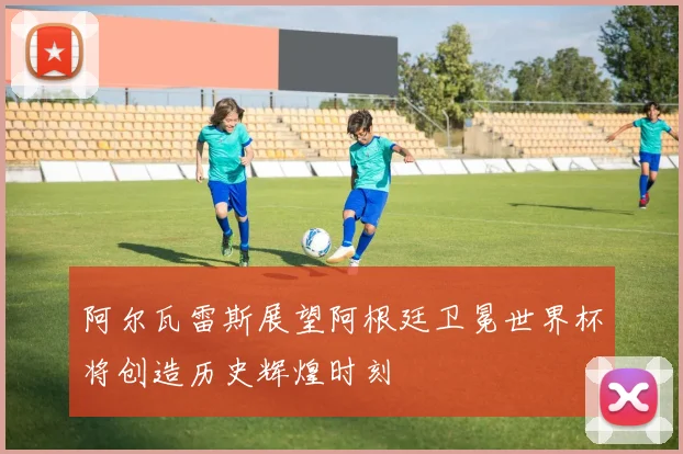 阿尔瓦雷斯展望阿根廷卫冕世界杯将创造历史辉煌时刻