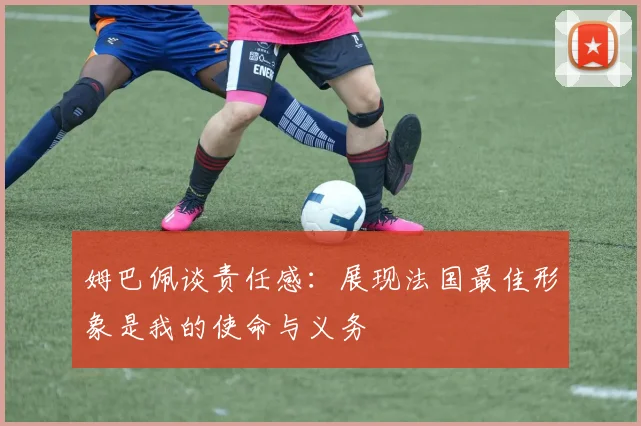 姆巴佩谈责任感：展现法国最佳形象是我的使命与义务