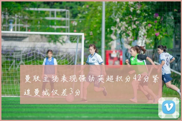 曼联主场表现强劲英超积分42分紧追曼城仅差3分