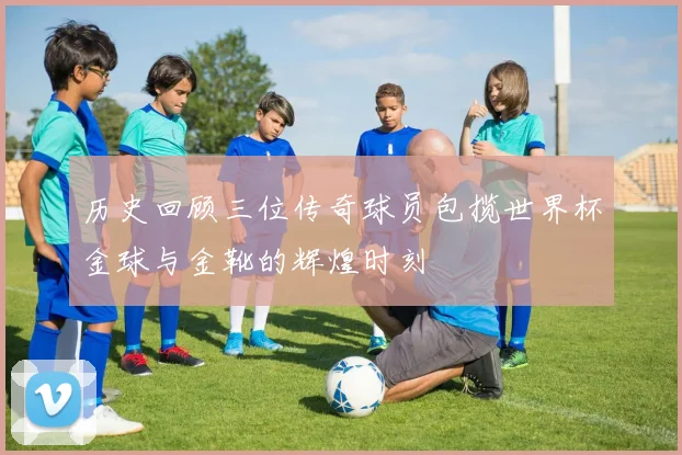 历史回顾三位传奇球员包揽世界杯金球与金靴的辉煌时刻