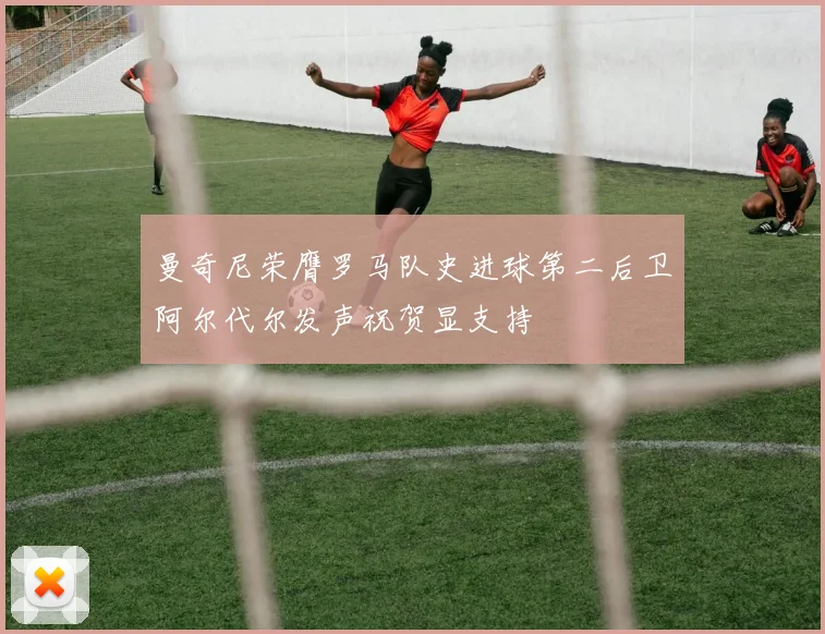 曼奇尼荣膺罗马队史进球第二后卫阿尔代尔发声祝贺显支持