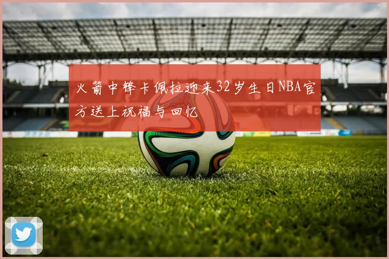 火箭中锋卡佩拉迎来32岁生日NBA官方送上祝福与回忆