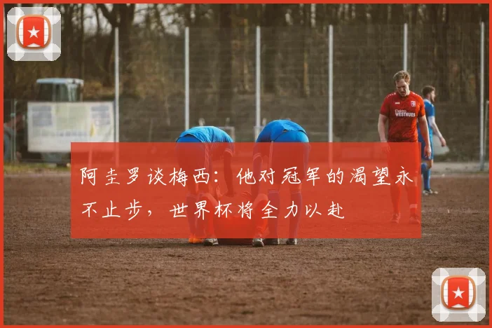 阿圭罗谈梅西：他对冠军的渴望永不止步，世界杯将全力以赴